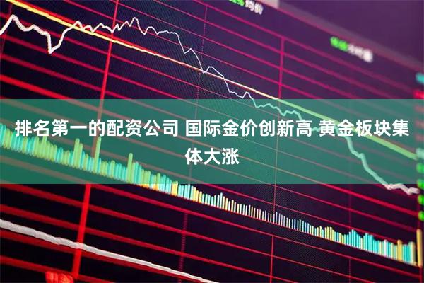 排名第一的配资公司 国际金价创新高 黄金板块集体大涨