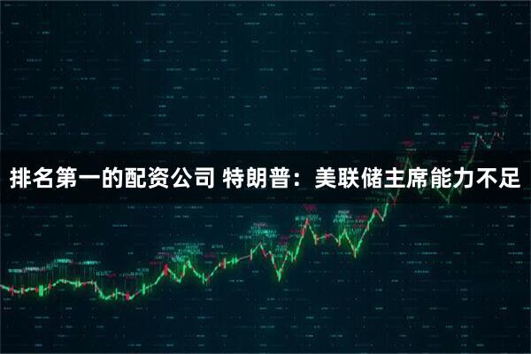 排名第一的配资公司 特朗普:美联储主席能力不足