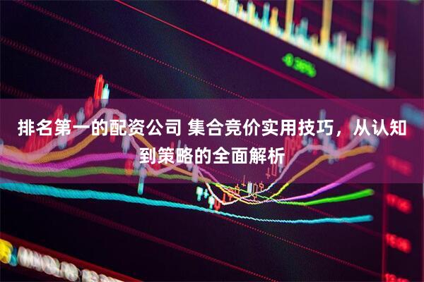 排名第一的配资公司 集合竞价实用技巧，从认知到策略的全面解析
