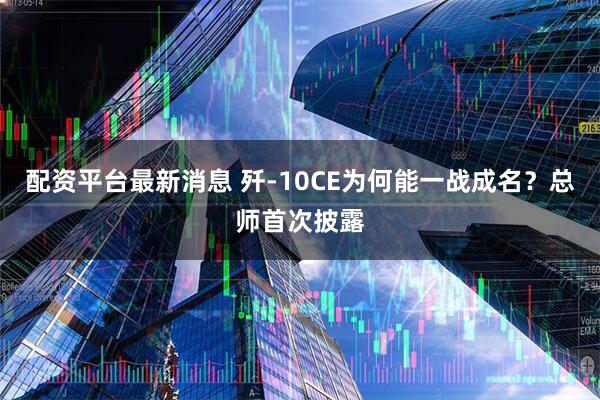 配资平台最新消息 歼-10CE为何能一战成名？总师首次披露