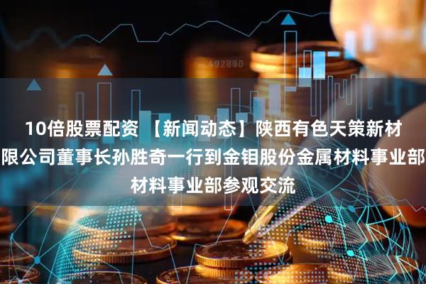 10倍股票配资 【新闻动态】陕西有色天策新材料科技有限公司董事长孙胜奇一行到金钼股份金属材料事业部参观交流