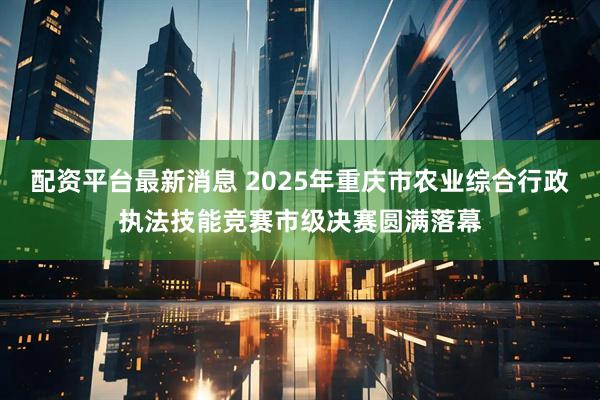 配资平台最新消息 2025年重庆市农业综合行政执法技能竞赛市级决赛圆满落幕