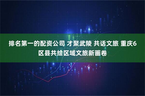 排名第一的配资公司 才聚武陵 共话文旅 重庆6区县共绘区域文旅新画卷