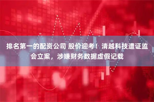 排名第一的配资公司 股价迎考！清越科技遭证监会立案，涉嫌财务数据虚假记载