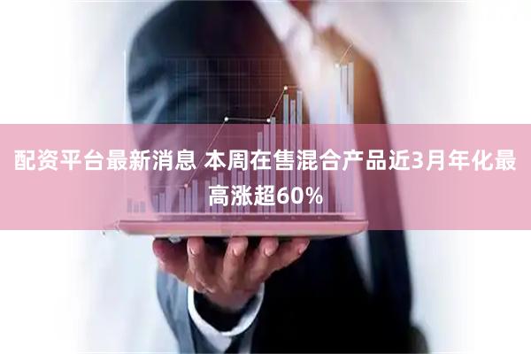 配资平台最新消息 本周在售混合产品近3月年化最高涨超60%
