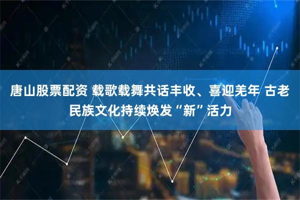 唐山股票配资 载歌载舞共话丰收、喜迎羌年 古老民族文化持续焕发“新”活力