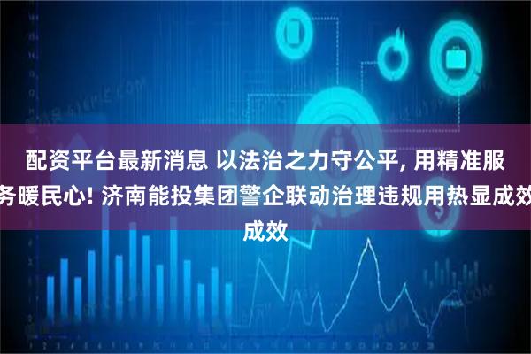 配资平台最新消息 以法治之力守公平, 用精准服务暖民心! 济南能投集团警企联动治理违规用热显成效