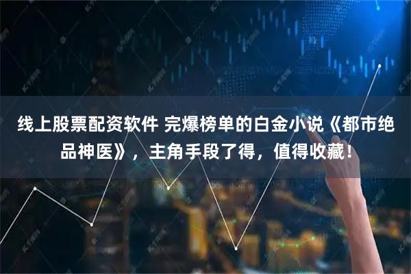 线上股票配资软件 完爆榜单的白金小说《都市绝品神医》，主角手段了得，值得收藏！