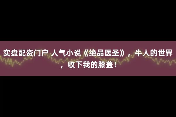 实盘配资门户 人气小说《绝品医圣》，牛人的世界，收下我的膝盖！