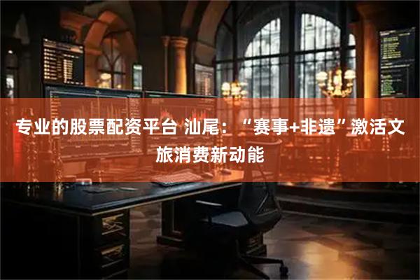 专业的股票配资平台 汕尾：“赛事+非遗”激活文旅消费新动能