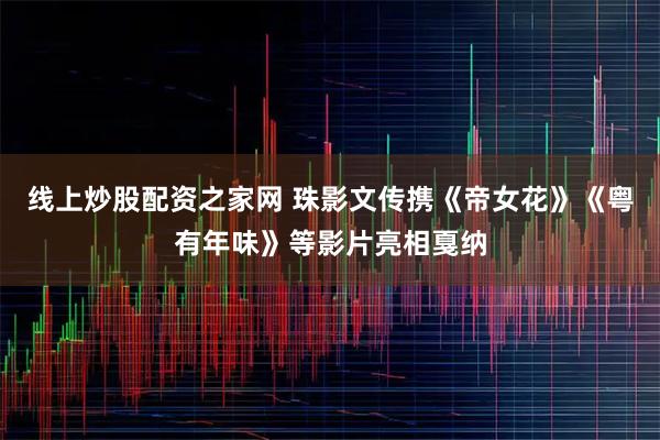 线上炒股配资之家网 珠影文传携《帝女花》《粤有年味》等影片亮相戛纳