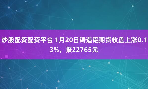 炒股配资配资平台 1月20日铸造铝期货收盘上涨0.13%，报22765元