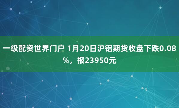 一级配资世界门户 1月20日沪铝期货收盘下跌0.08%,报23950元