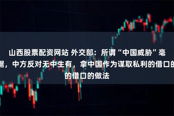 山西股票配资网站 外交部：所谓“中国威胁”毫无根据，中方反对无中生有，拿中国作为谋取私利的借口的做法