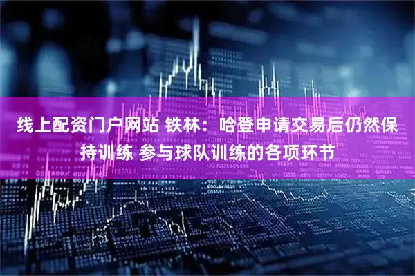 线上配资门户网站 铁林：哈登申请交易后仍然保持训练 参与球队训练的各项环节