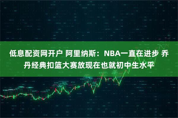 低息配资网开户 阿里纳斯：NBA一直在进步 乔丹经典扣篮大赛放现在也就初中生水平