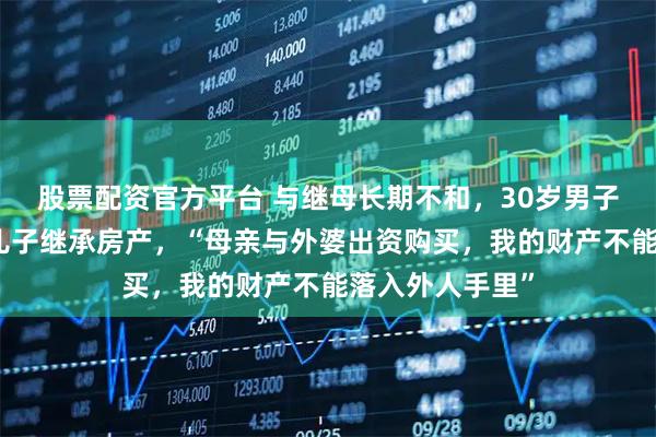 股票配资官方平台 与继母长期不和，30岁男子立遗嘱，指定儿子继承房产，“母亲与外婆出资购买，我的财产不能落入外人手里”