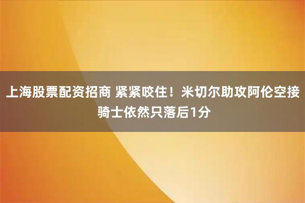 上海股票配资招商 紧紧咬住！米切尔助攻阿伦空接 骑士依然只落后1分