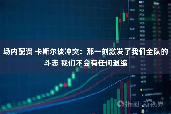 场内配资 卡斯尔谈冲突：那一刻激发了我们全队的斗志 我们不会有任何退缩