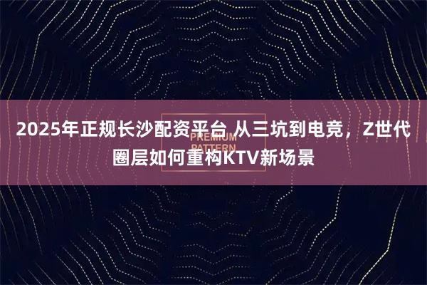 2025年正规长沙配资平台 从三坑到电竞，Z世代圈层如何重构KTV新场景