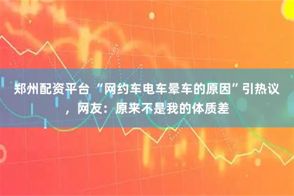 郑州配资平台 “网约车电车晕车的原因”引热议，网友：原来不是我的体质差