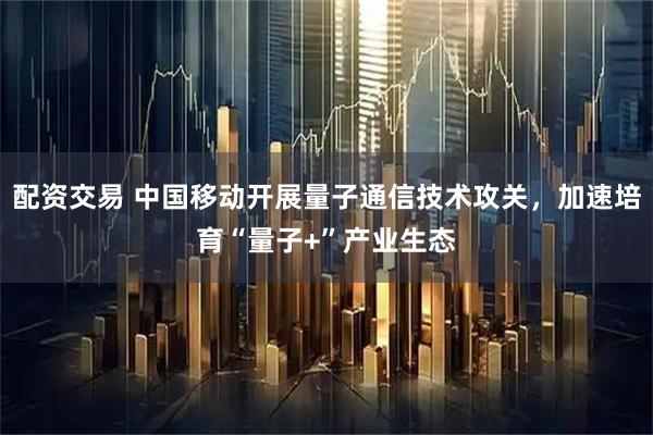 配资交易 中国移动开展量子通信技术攻关，加速培育“量子+”产业生态