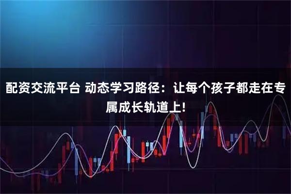 配资交流平台 动态学习路径：让每个孩子都走在专属成长轨道上!