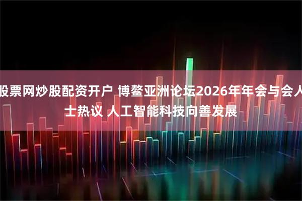 股票网炒股配资开户 博鳌亚洲论坛2026年年会与会人士热议 人工智能科技向善发展