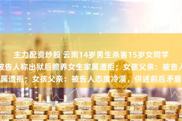 主力配资炒股 云南14岁男生杀害15岁女同学案未当庭宣判，律师：被告人称出狱后赡养女生家属遭拒；女孩父亲：被告人态度冷漠，供述前后矛盾
