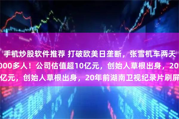 手机炒股软件推荐 打破欧美日垄断，张雪机车两天夺两冠，直播间涌入6000多人！公司估值超10亿元，创始人草根出身，20年前湖南卫视纪录片刷屏