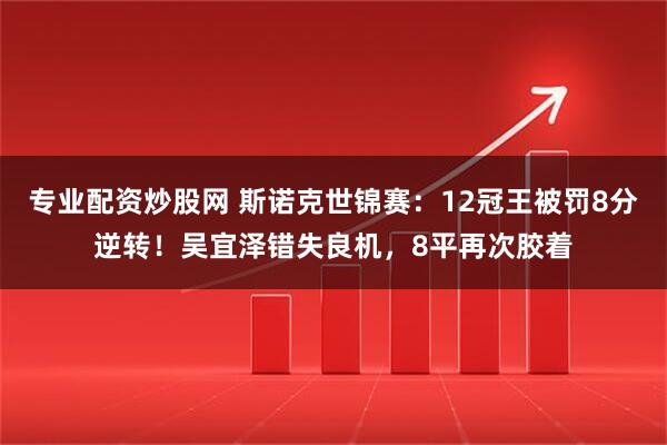 专业配资炒股网 斯诺克世锦赛：12冠王被罚8分逆转！吴宜泽错失良机，8平再次胶着