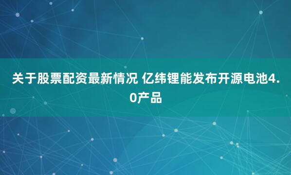 关于股票配资最新情况 亿纬锂能发布开源电池4.0产品