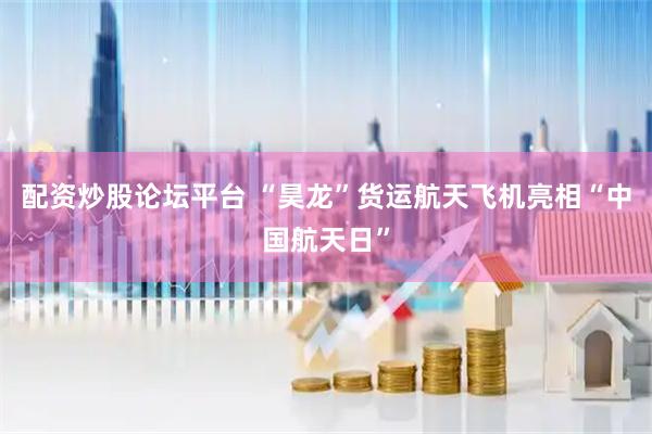 配资炒股论坛平台 “昊龙”货运航天飞机亮相“中国航天日”