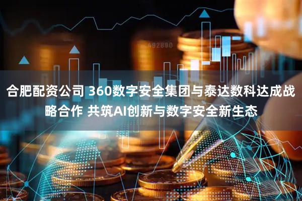 合肥配资公司 360数字安全集团与泰达数科达成战略合作 共筑AI创新与数字安全新生态