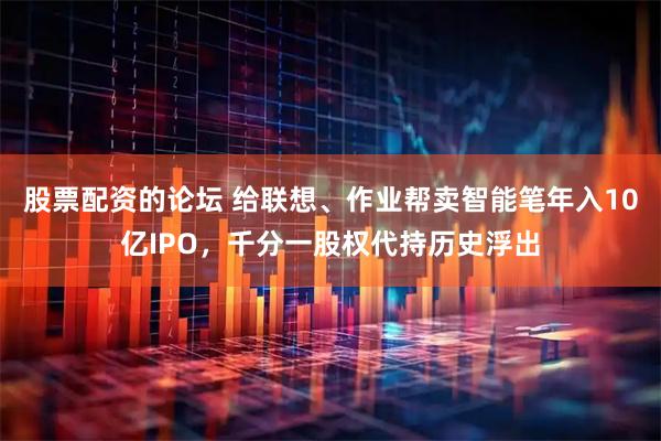 股票配资的论坛 给联想、作业帮卖智能笔年入10亿IPO，千分一股权代持历史浮出