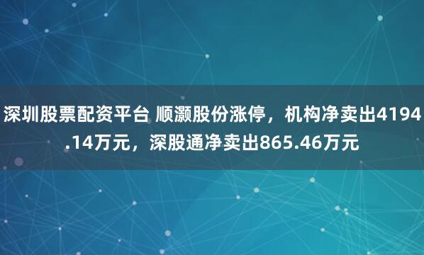 深圳股票配资平台 顺灏股份涨停，机构净卖出4194.14万元，深股通净卖出865.46万元